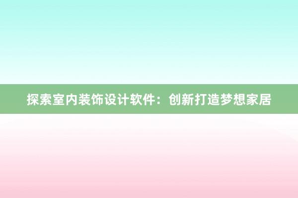 探索室内装饰设计软件：创新打造梦想家居